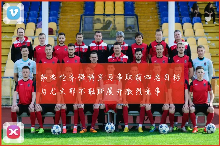 弗洛伦齐强调罗马争取前四名目标与尤文那不勒斯展开激烈竞争