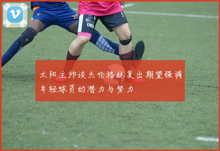 太阳主帅谈杰伦格林复出期望强调年轻球员的潜力与努力
