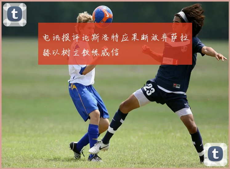 电讯报评论斯洛特应果断放弃萨拉赫以树立教练威信