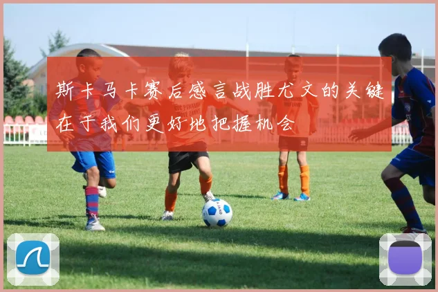 斯卡马卡赛后感言战胜尤文的关键在于我们更好地把握机会