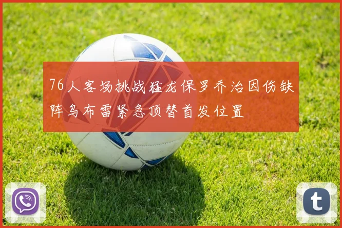 76人客场挑战猛龙保罗乔治因伤缺阵乌布雷紧急顶替首发位置