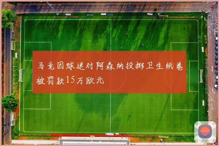 马竞因球迷对阿森纳投掷卫生纸卷被罚款15万欧元