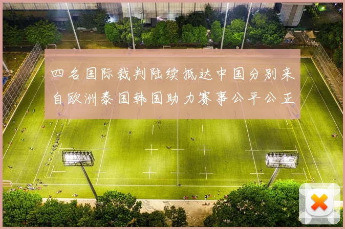 四名国际裁判陆续抵达中国分别来自欧洲泰国韩国助力赛事公平公正