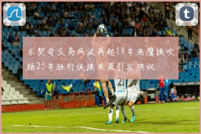 东契奇交易风波再起18年老鹰换吹杨25年独行侠换浓眉引发热议