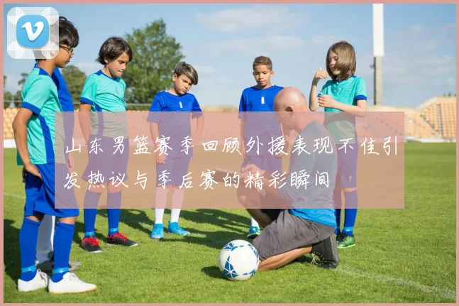 山东男篮赛季回顾外援表现不佳引发热议与季后赛的精彩瞬间