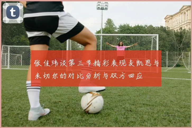张佳玮谈第三节精彩表现麦凯恩与米切尔的对比分析与双方回应