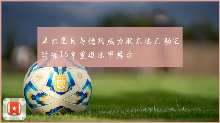 库尔图瓦与德约成为股东法乙勒芒时隔16年重返法甲舞台