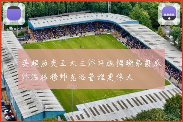 英超历史五大主帅评选揭晓弗爵瓜帅温格穆帅克洛普谁更伟大