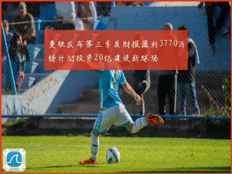 曼联发布第三季度财报盈利3770万镑计划投资20亿建设新球场