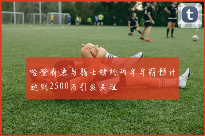 哈登有意与骑士续约两年年薪预计达到2500万引发关注