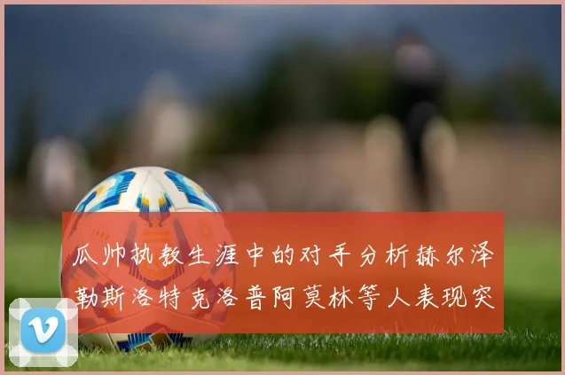 瓜帅执教生涯中的对手分析赫尔泽勒斯洛特克洛普阿莫林等人表现突出