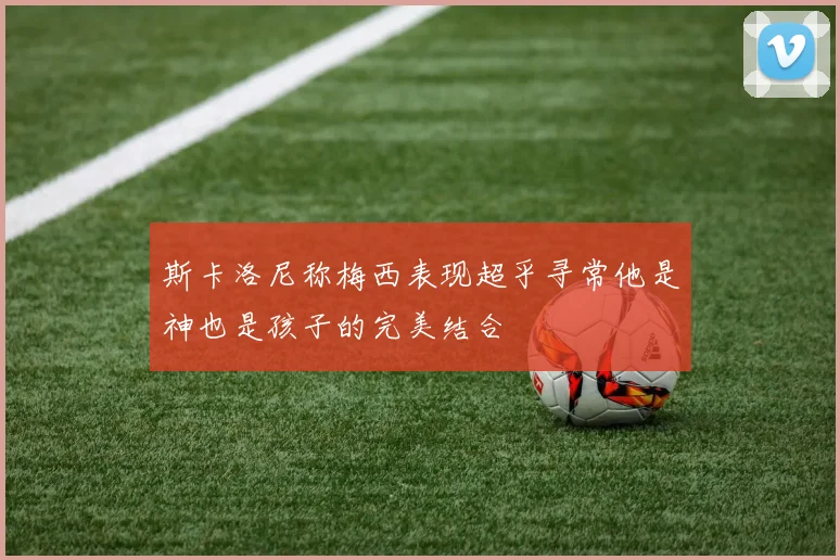 斯卡洛尼称梅西表现超乎寻常他是神也是孩子的完美结合
